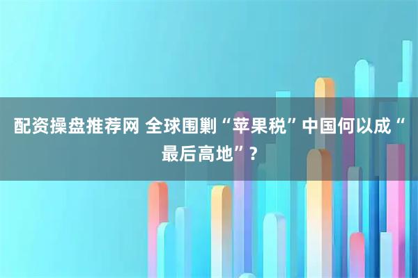 配资操盘推荐网 全球围剿“苹果税”中国何以成“最后高地”？
