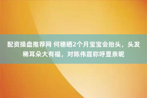 配资操盘推荐网 何穗晒2个月宝宝会抬头，头发稀耳朵大有福，对陈伟霆称呼显亲昵