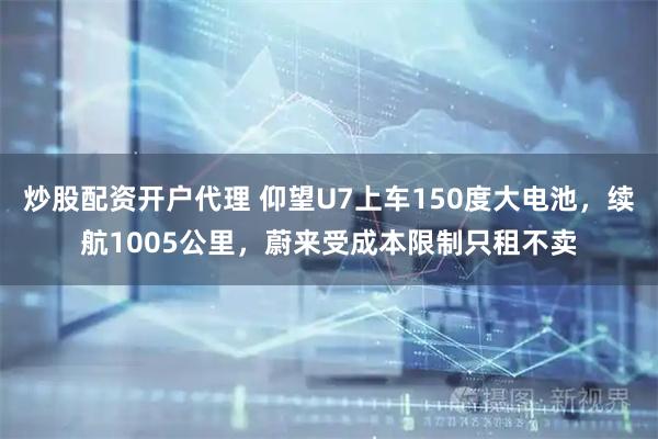 炒股配资开户代理 仰望U7上车150度大电池，续航1005公里，蔚来受成本限制只租不卖