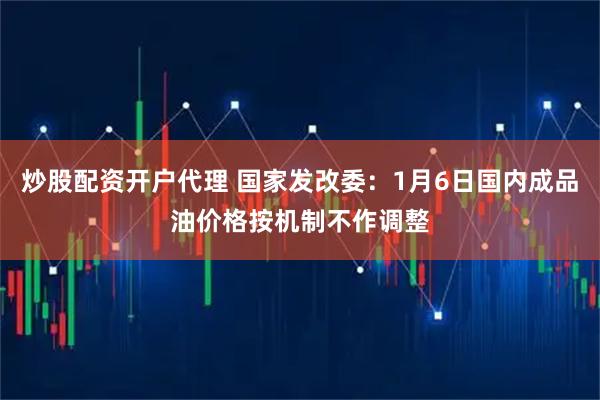 炒股配资开户代理 国家发改委：1月6日国内成品油价格按机制不作调整