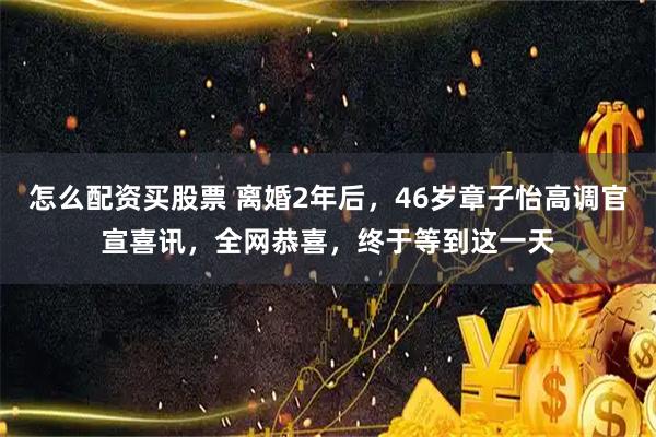 怎么配资买股票 离婚2年后，46岁章子怡高调官宣喜讯，全网恭喜，终于等到这一天