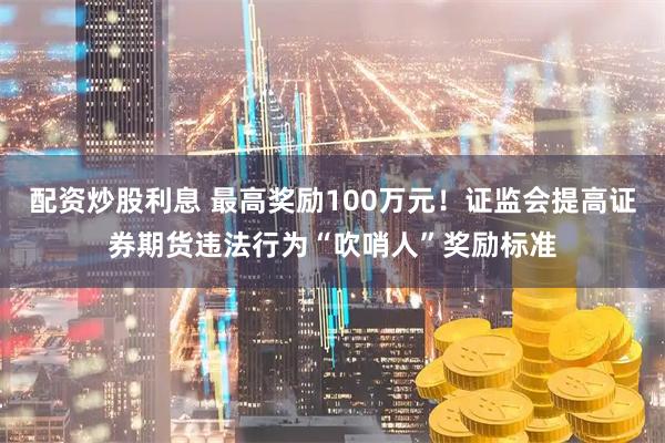 配资炒股利息 最高奖励100万元！证监会提高证券期货违法行为“吹哨人”奖励标准
