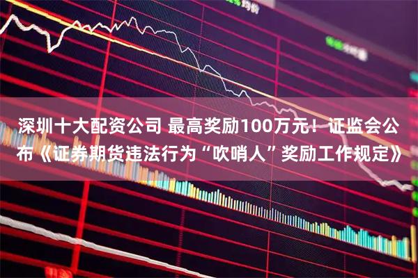 深圳十大配资公司 最高奖励100万元！证监会公布《证券期货违法行为“吹哨人”奖励工作规定》